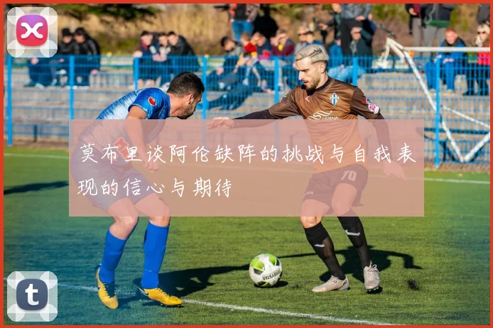 莫布里谈阿伦缺阵的挑战与自我表现的信心与期待