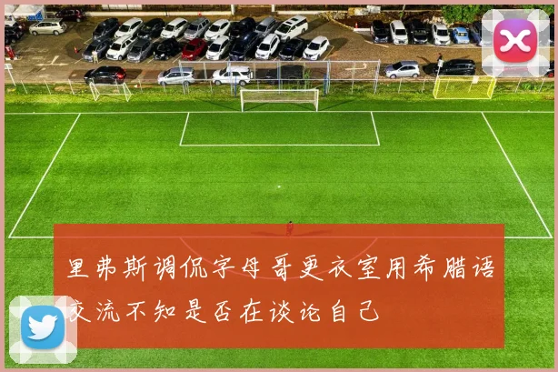 里弗斯调侃字母哥更衣室用希腊语交流不知是否在谈论自己