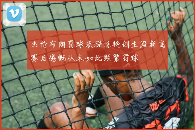 杰伦布朗罚球表现惊艳创生涯新高赛后感慨从未如此频繁罚球
