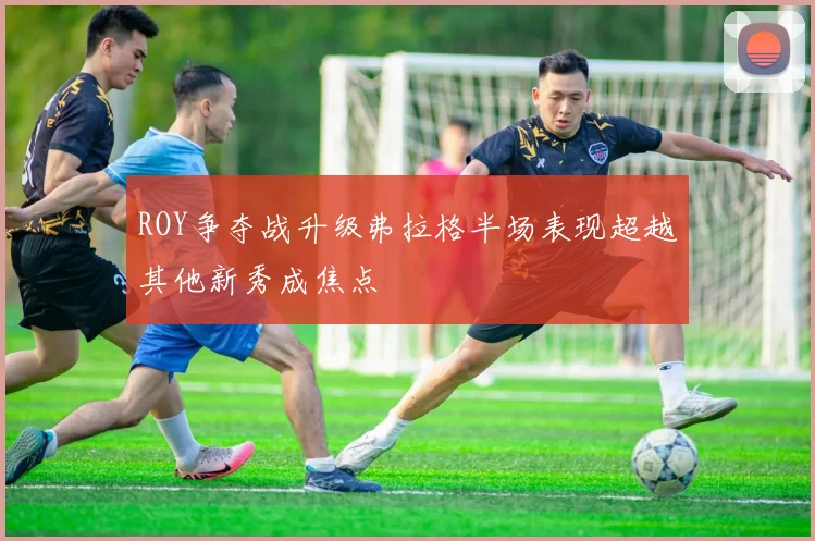 ROY争夺战升级弗拉格半场表现超越其他新秀成焦点