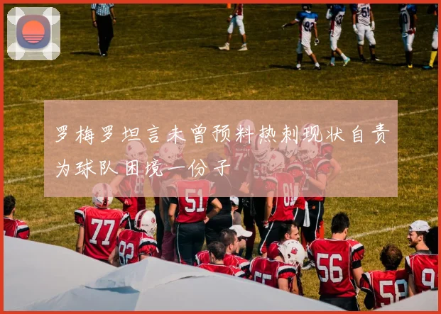 罗梅罗坦言未曾预料热刺现状自责为球队困境一份子
