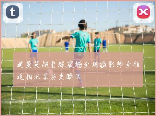 道曼英超首球震撼全场摄影师全程追拍记录历史瞬间