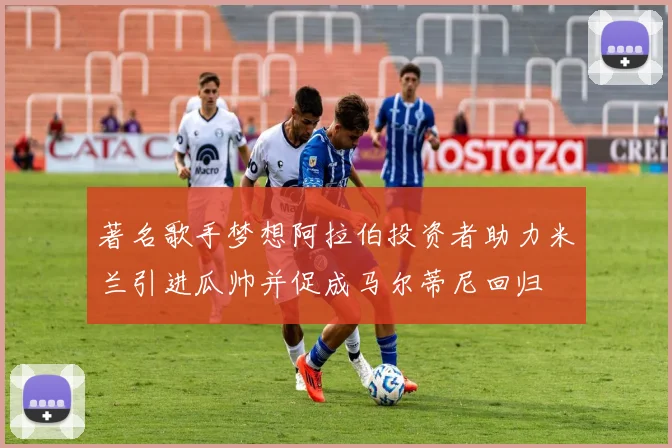 著名歌手梦想阿拉伯投资者助力米兰引进瓜帅并促成马尔蒂尼回归